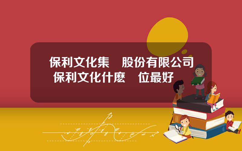 保利文化集團股份有限公司 保利文化什麽崗位最好